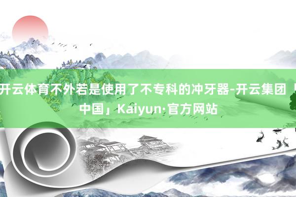 开云体育不外若是使用了不专科的冲牙器-开云集团「中国」Kaiyun·官方网站