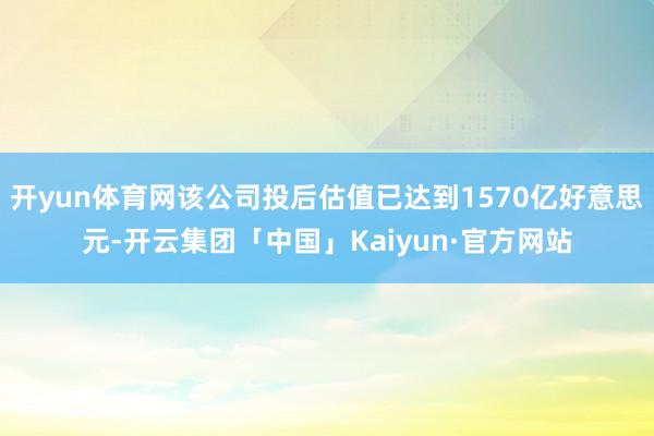 开yun体育网该公司投后估值已达到1570亿好意思元-开云集团「中国」Kaiyun·官方网站