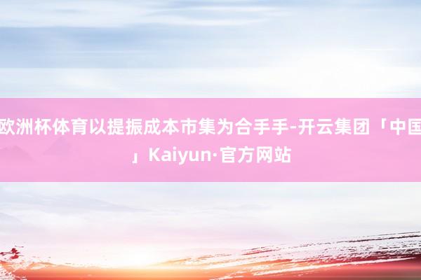 欧洲杯体育以提振成本市集为合手手-开云集团「中国」Kaiyun·官方网站