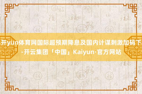 开yun体育网国际超预期降息及国内计谋刺激加码下-开云集团「中国」Kaiyun·官方网站