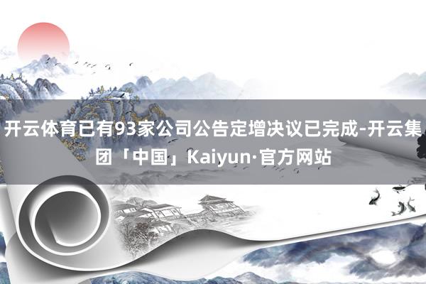 开云体育已有93家公司公告定增决议已完成-开云集团「中国」Kaiyun·官方网站