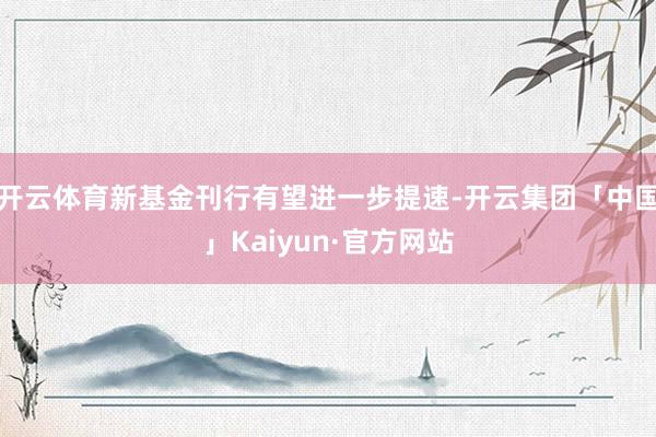 开云体育新基金刊行有望进一步提速-开云集团「中国」Kaiyun·官方网站