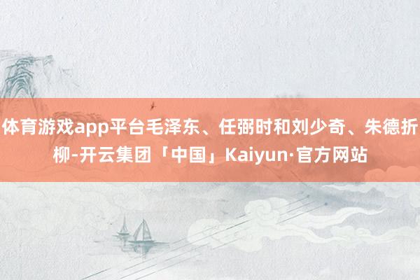 体育游戏app平台毛泽东、任弼时和刘少奇、朱德折柳-开云集团「中国」Kaiyun·官方网站