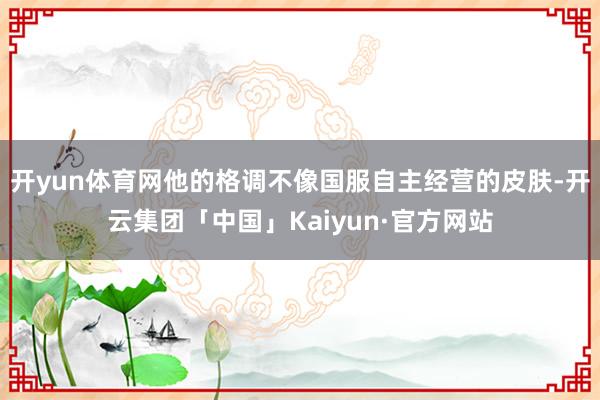 开yun体育网他的格调不像国服自主经营的皮肤-开云集团「中国」Kaiyun·官方网站