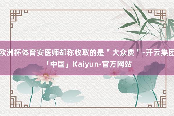 欧洲杯体育安医师却称收取的是＂大众费＂-开云集团「中国」Kaiyun·官方网站