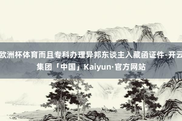 欧洲杯体育而且专科办理异邦东谈主入藏函证件-开云集团「中国」Kaiyun·官方网站