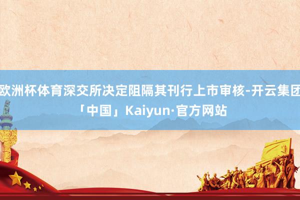 欧洲杯体育深交所决定阻隔其刊行上市审核-开云集团「中国」Kaiyun·官方网站