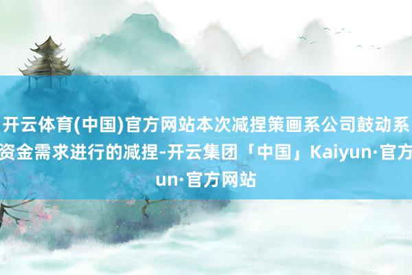 开云体育(中国)官方网站本次减捏策画系公司鼓动系本人资金需求进行的减捏-开云集团「中国」Kaiyun