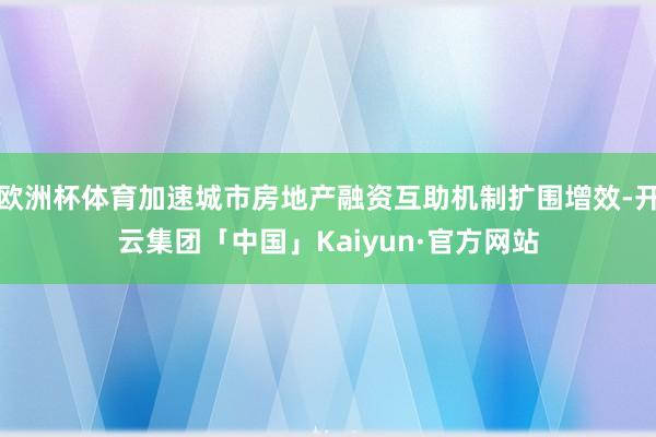 欧洲杯体育加速城市房地产融资互助机制扩围增效-开云集团「中国」Kaiyun·官方网站