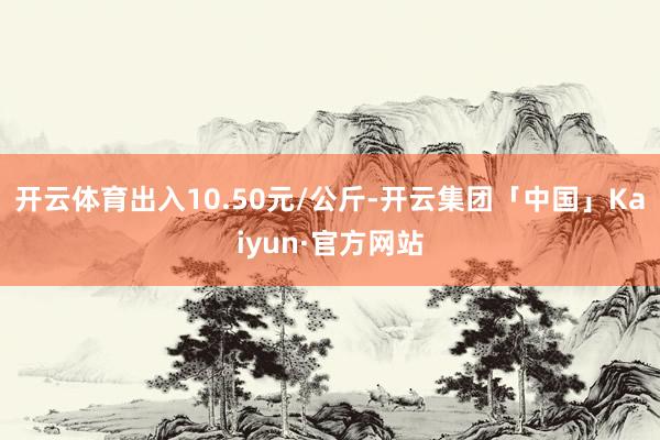 开云体育出入10.50元/公斤-开云集团「中国」Kaiyun·官方网站