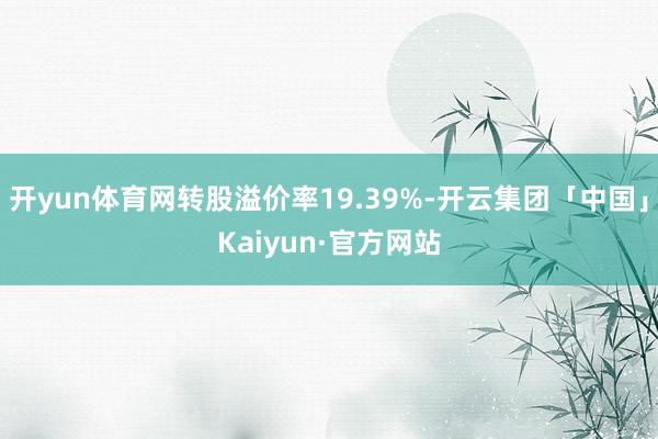 开yun体育网转股溢价率19.39%-开云集团「中国」Kaiyun·官方网站