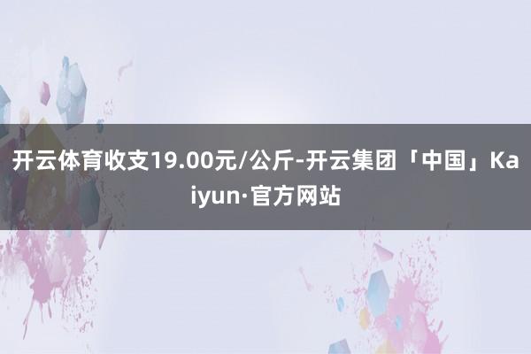 开云体育收支19.00元/公斤-开云集团「中国」Kaiyun·官方网站