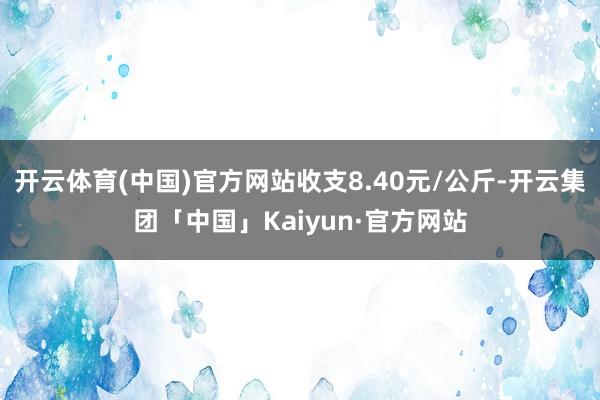 开云体育(中国)官方网站收支8.40元/公斤-开云集团「中国」Kaiyun·官方网站