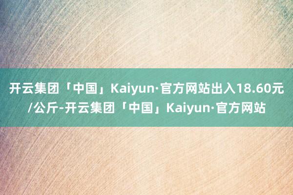 开云集团「中国」Kaiyun·官方网站出入18.60元/公斤-开云集团「中国」Kaiyun·官方网站