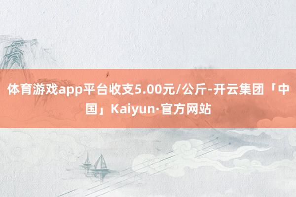 体育游戏app平台收支5.00元/公斤-开云集团「中国」Kaiyun·官方网站