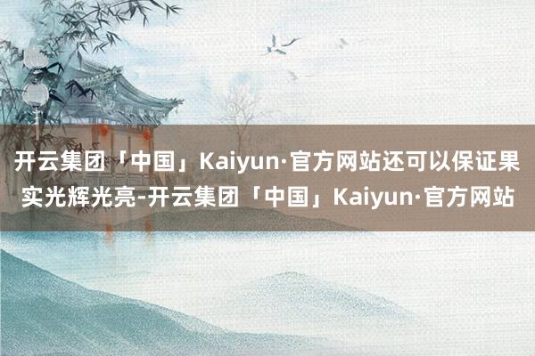 开云集团「中国」Kaiyun·官方网站还可以保证果实光辉光亮-开云集团「中国」Kaiyun·官方网站