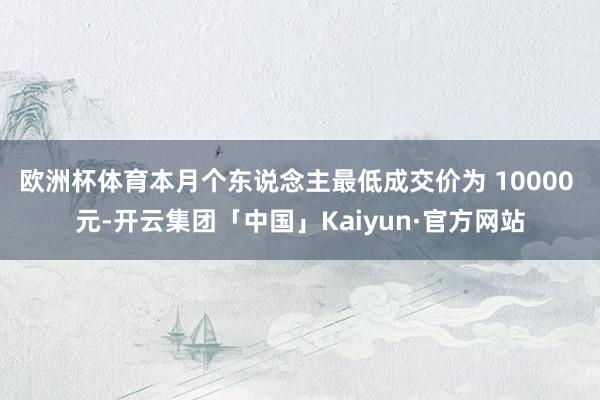 欧洲杯体育本月个东说念主最低成交价为 10000 元-开云集团「中国」Kaiyun·官方网站