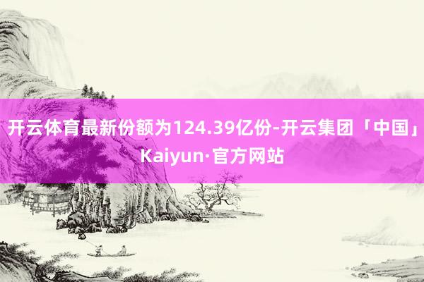 开云体育最新份额为124.39亿份-开云集团「中国」Kaiyun·官方网站