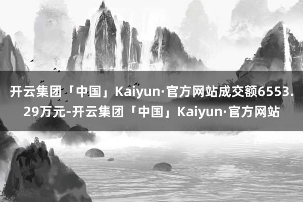 开云集团「中国」Kaiyun·官方网站成交额6553.29万元-开云集团「中国」Kaiyun·官方网站