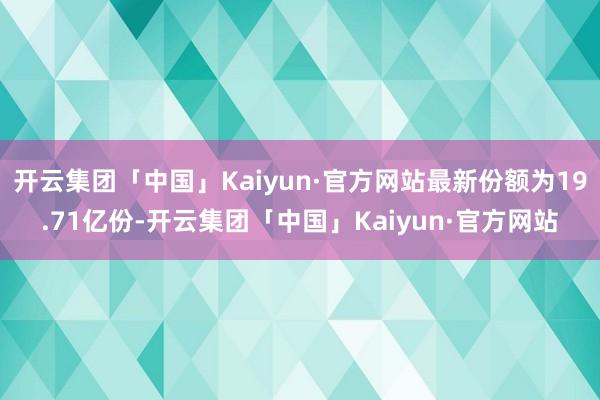 开云集团「中国」Kaiyun·官方网站最新份额为19.71亿份-开云集团「中国」Kaiyun·官方网站