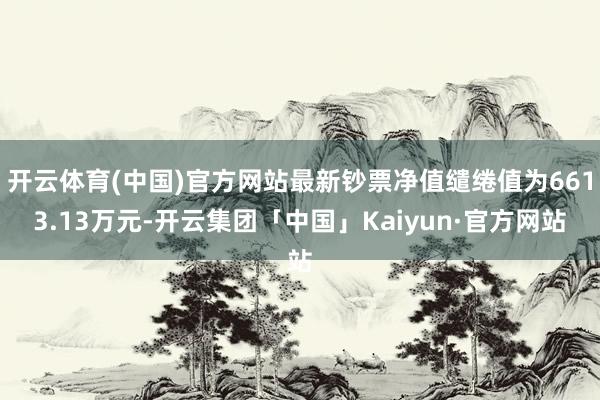 开云体育(中国)官方网站最新钞票净值缱绻值为6613.13万元-开云集团「中国」Kaiyun·官方网站