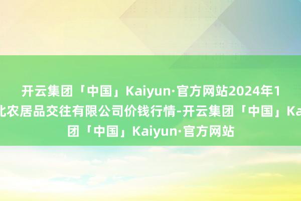 开云集团「中国」Kaiyun·官方网站2024年11月4日南充川北农居品交往有限公司价钱行情-开云集团「中国」Kaiyun·官方网站