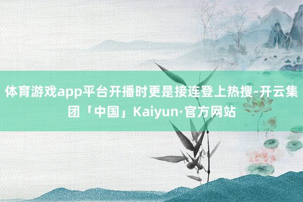 体育游戏app平台开播时更是接连登上热搜-开云集团「中国」Kaiyun·官方网站