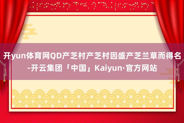 开yun体育网QD产芝村产芝村因盛产芝兰草而得名-开云集团「中国」Kaiyun·官方网站