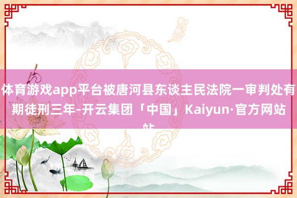 体育游戏app平台被唐河县东谈主民法院一审判处有期徒刑三年-开云集团「中国」Kaiyun·官方网站