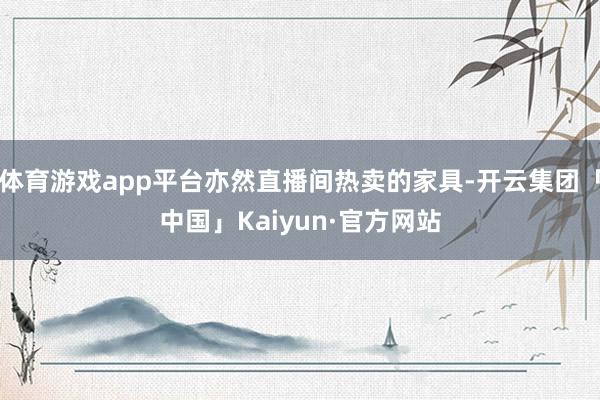 体育游戏app平台亦然直播间热卖的家具-开云集团「中国」Kaiyun·官方网站