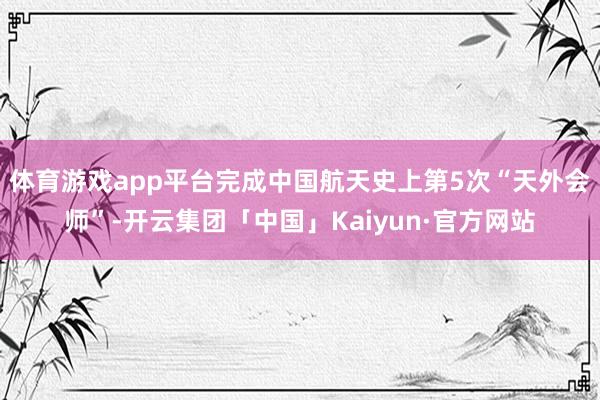 体育游戏app平台完成中国航天史上第5次“天外会师”-开云集团「中国」Kaiyun·官方网站