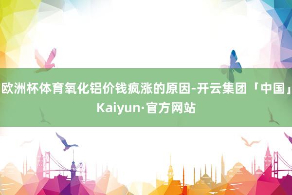 欧洲杯体育氧化铝价钱疯涨的原因-开云集团「中国」Kaiyun·官方网站