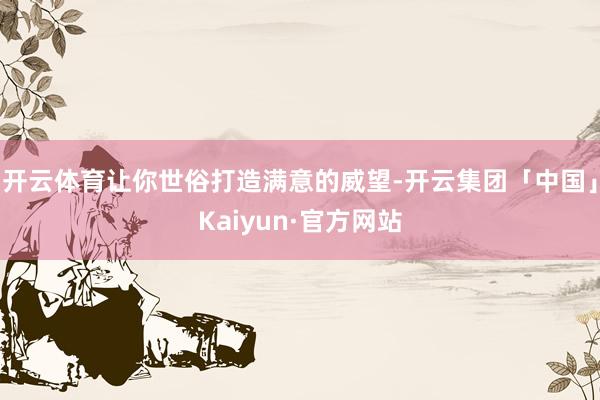 开云体育让你世俗打造满意的威望-开云集团「中国」Kaiyun·官方网站