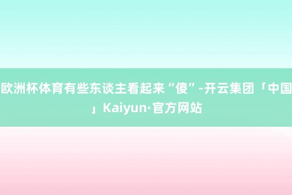 欧洲杯体育有些东谈主看起来“傻”-开云集团「中国」Kaiyun·官方网站