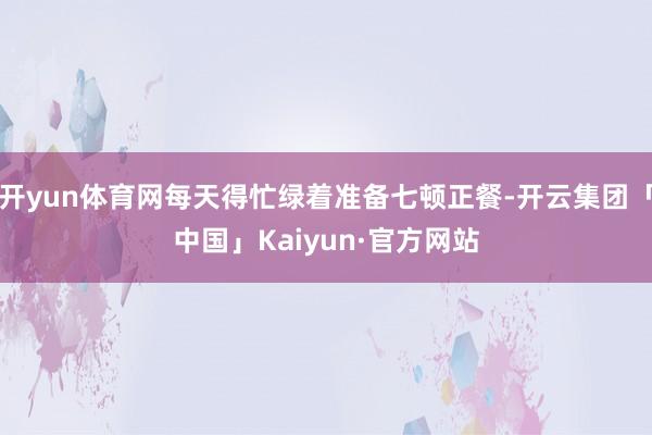 开yun体育网每天得忙绿着准备七顿正餐-开云集团「中国」Kaiyun·官方网站