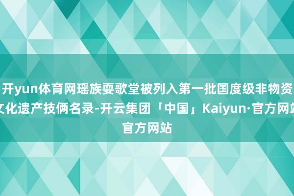 开yun体育网瑶族耍歌堂被列入第一批国度级非物资文化遗产技俩名录-开云集团「中国」Kaiyun·官方网站