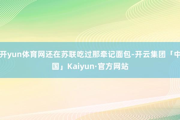 开yun体育网还在苏联吃过那牵记面包-开云集团「中国」Kaiyun·官方网站