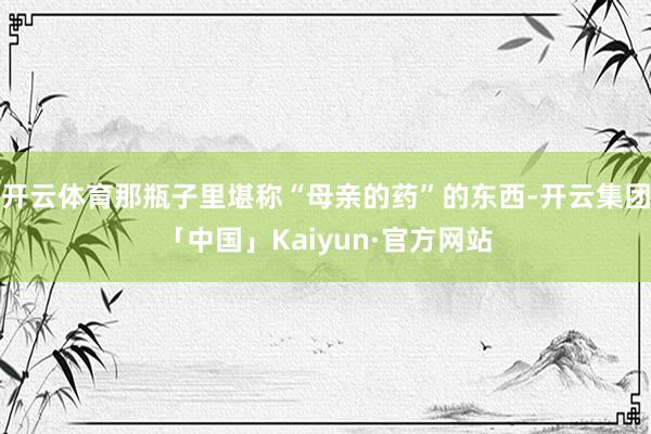 开云体育那瓶子里堪称“母亲的药”的东西-开云集团「中国」Kaiyun·官方网站