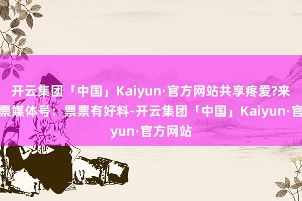 开云集团「中国」Kaiyun·官方网站共享疼爱?来自淘票票媒体号：票票有好料-开云集团「中国」Kaiyun·官方网站