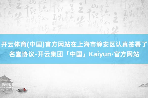 开云体育(中国)官方网站在上海市静安区认真签署了名堂协议-开云集团「中国」Kaiyun·官方网站