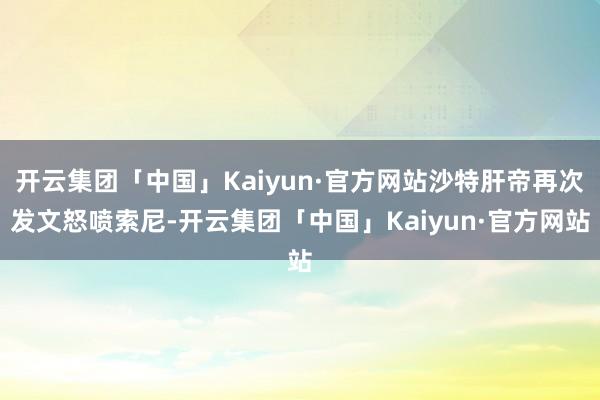 开云集团「中国」Kaiyun·官方网站沙特肝帝再次发文怒喷索尼-开云集团「中国」Kaiyun·官方网站