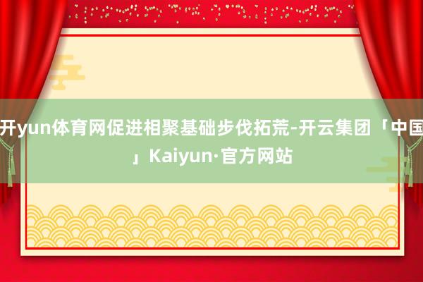 开yun体育网促进相聚基础步伐拓荒-开云集团「中国」Kaiyun·官方网站