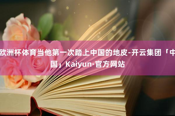 欧洲杯体育当他第一次踏上中国的地皮-开云集团「中国」Kaiyun·官方网站