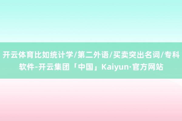 开云体育比如统计学/第二外语/买卖突出名词/专科软件-开云集团「中国」Kaiyun·官方网站