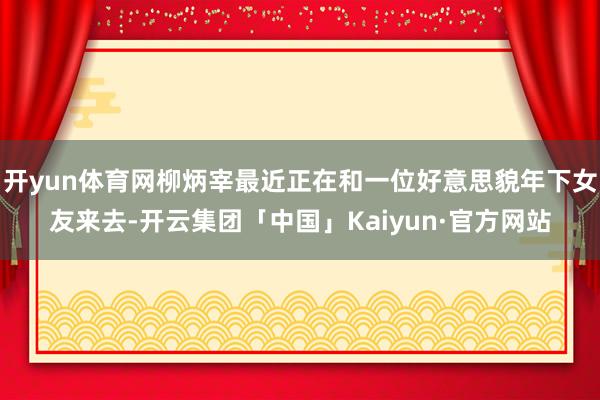 开yun体育网柳炳宰最近正在和一位好意思貌年下女友来去-开云集团「中国」Kaiyun·官方网站