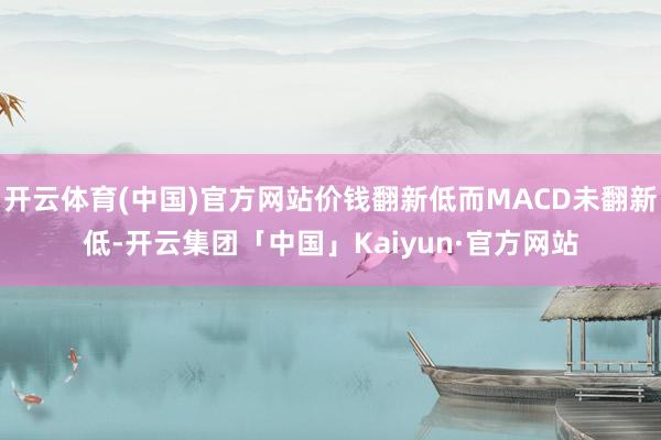 开云体育(中国)官方网站价钱翻新低而MACD未翻新低-开云集团「中国」Kaiyun·官方网站