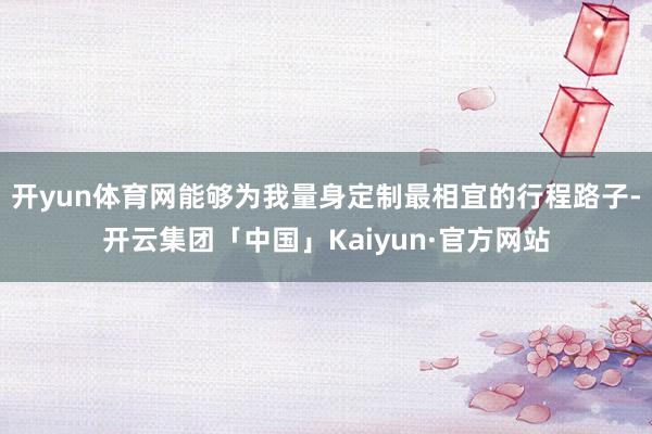 开yun体育网能够为我量身定制最相宜的行程路子-开云集团「中国」Kaiyun·官方网站