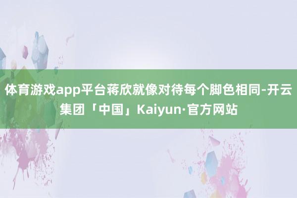 体育游戏app平台蒋欣就像对待每个脚色相同-开云集团「中国」Kaiyun·官方网站