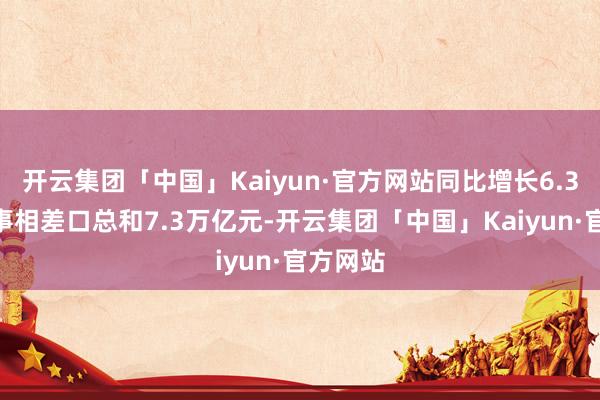 开云集团「中国」Kaiyun·官方网站同比增长6.3%；竣事相差口总和7.3万亿元-开云集团「中国」Kaiyun·官方网站