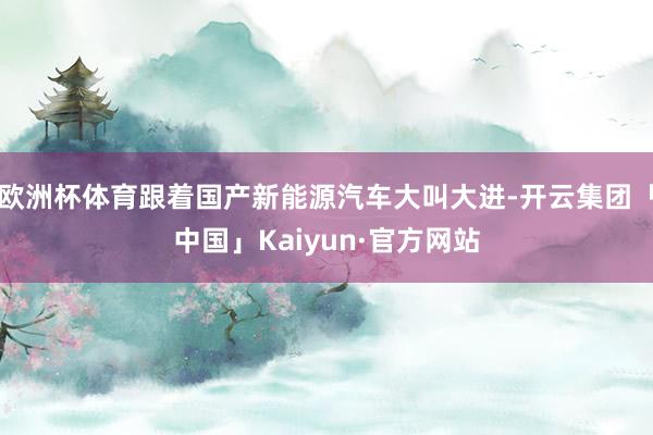 欧洲杯体育跟着国产新能源汽车大叫大进-开云集团「中国」Kaiyun·官方网站